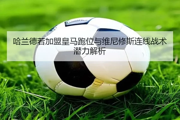 哈兰德若加盟皇马跑位与维尼修斯连线战术潜力解析